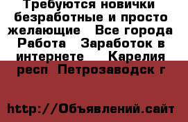 Требуются новички, безработные и просто желающие - Все города Работа » Заработок в интернете   . Карелия респ.,Петрозаводск г.